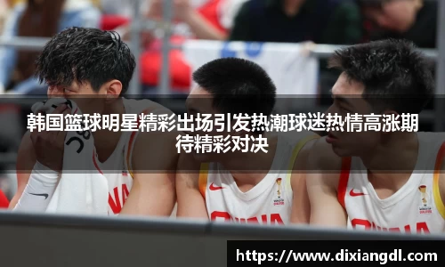 韩国篮球明星精彩出场引发热潮球迷热情高涨期待精彩对决